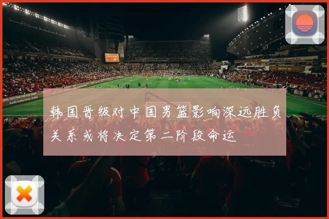 韩国晋级对中国男篮影响深远胜负关系或将决定第二阶段命运