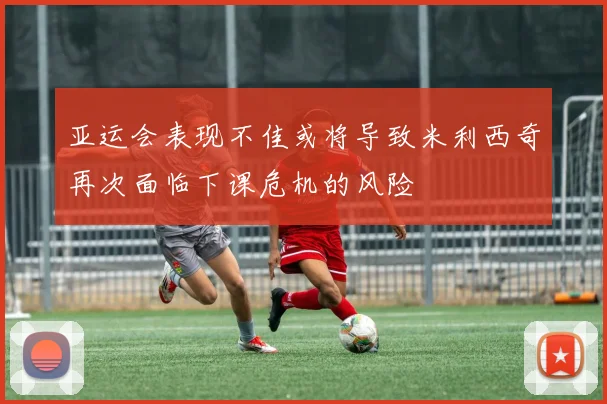 亚运会表现不佳或将导致米利西奇再次面临下课危机的风险