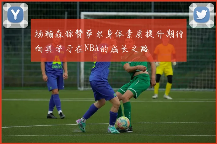 杨瀚森称赞萨尔身体素质提升期待向其学习在NBA的成长之路