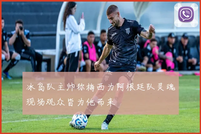 冰岛队主帅称梅西为阿根廷队灵魂现场观众皆为他而来