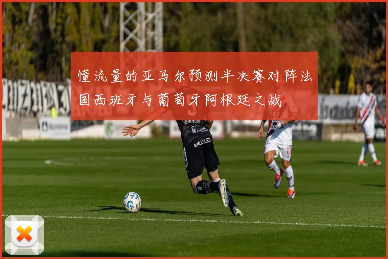 懂流量的亚马尔预测半决赛对阵法国西班牙与葡萄牙阿根廷之战