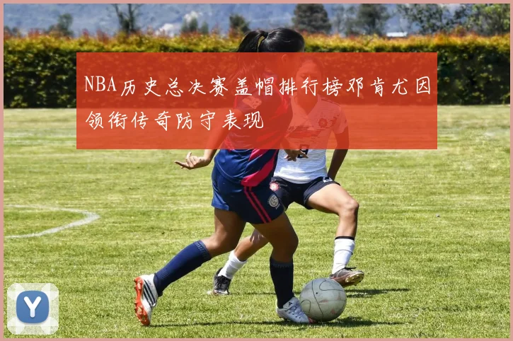 NBA历史总决赛盖帽排行榜邓肯尤因领衔传奇防守表现