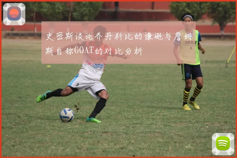 史密斯谈论乔丹科比的谦逊与詹姆斯自称GOAT的对比分析