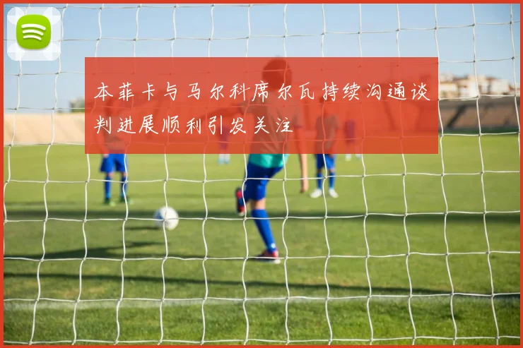 本菲卡与马尔科席尔瓦持续沟通谈判进展顺利引发关注