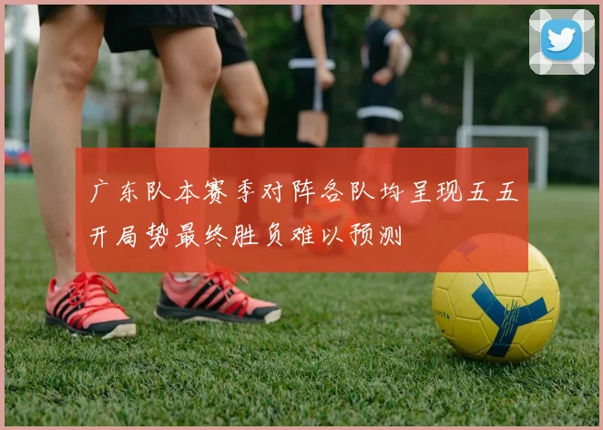 广东队本赛季对阵各队均呈现五五开局势最终胜负难以预测