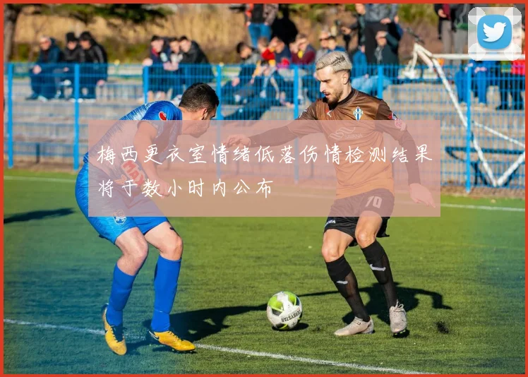 梅西更衣室情绪低落伤情检测结果将于数小时内公布