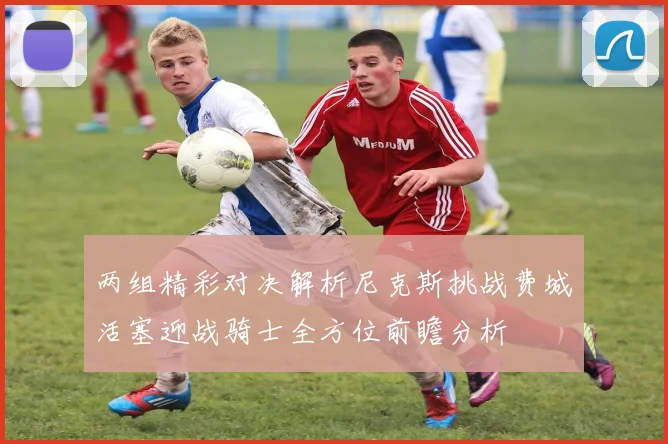 两组精彩对决解析尼克斯挑战费城活塞迎战骑士全方位前瞻分析