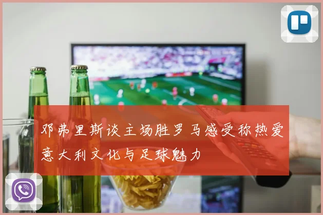 邓弗里斯谈主场胜罗马感受称热爱意大利文化与足球魅力