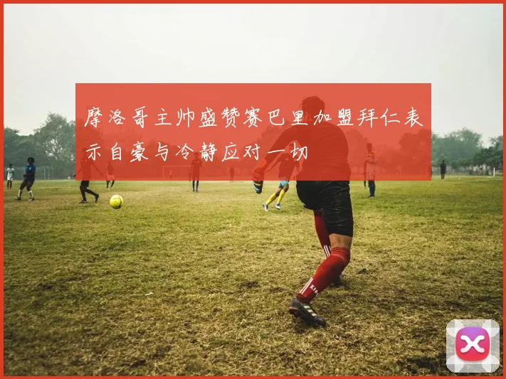 摩洛哥主帅盛赞赛巴里加盟拜仁表示自豪与冷静应对一切