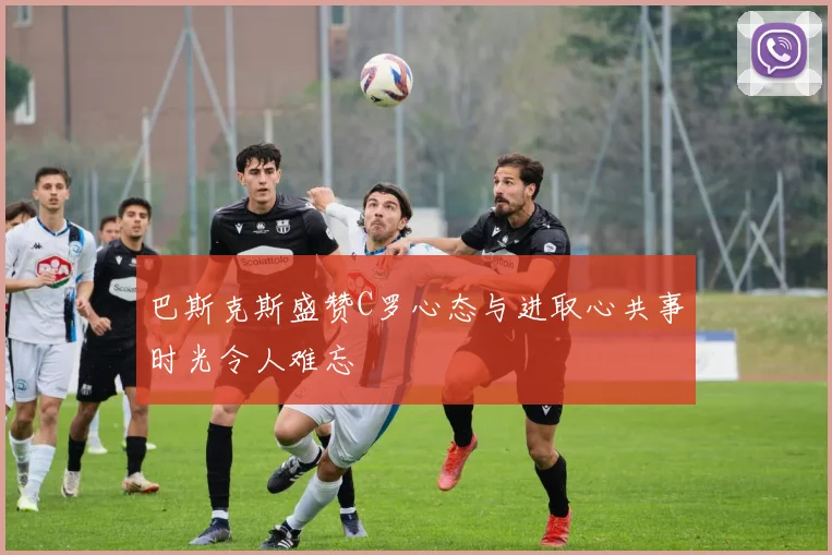 巴斯克斯盛赞C罗心态与进取心共事时光令人难忘