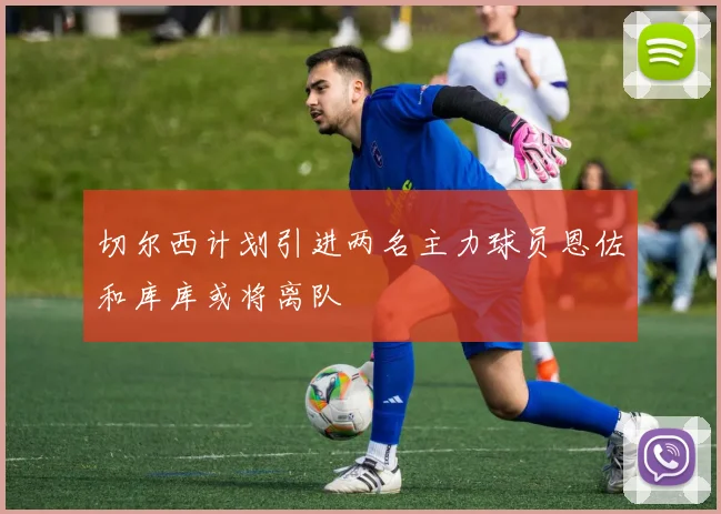 切尔西计划引进两名主力球员恩佐和库库或将离队
