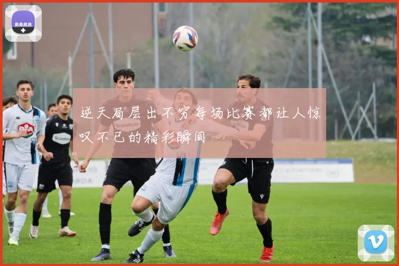 逆天局层出不穷每场比赛都让人惊叹不已的精彩瞬间