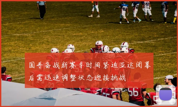 国手备战新赛季时间紧迫亚运闭幕后需迅速调整状态迎接挑战
